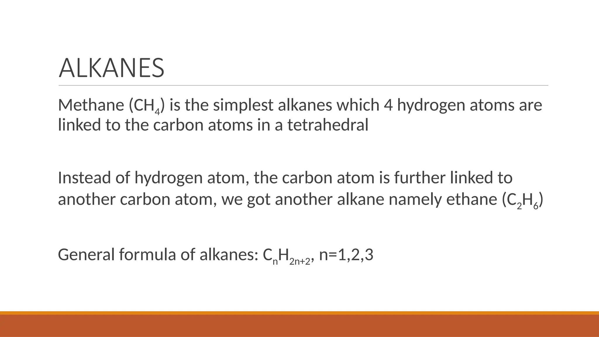 ALKANES
Methane (CH4) is the simplest alkanes which 4 hydrogen atoms are
linked to the carbon atoms in a tetrahedral
Instead of hydrogen atom, the carbon atom is further linked to
another carbon atom, we got another alkane namely ethane (C2H6)
General formula of alkanes: CnH2n+2, n=1,2,3
 