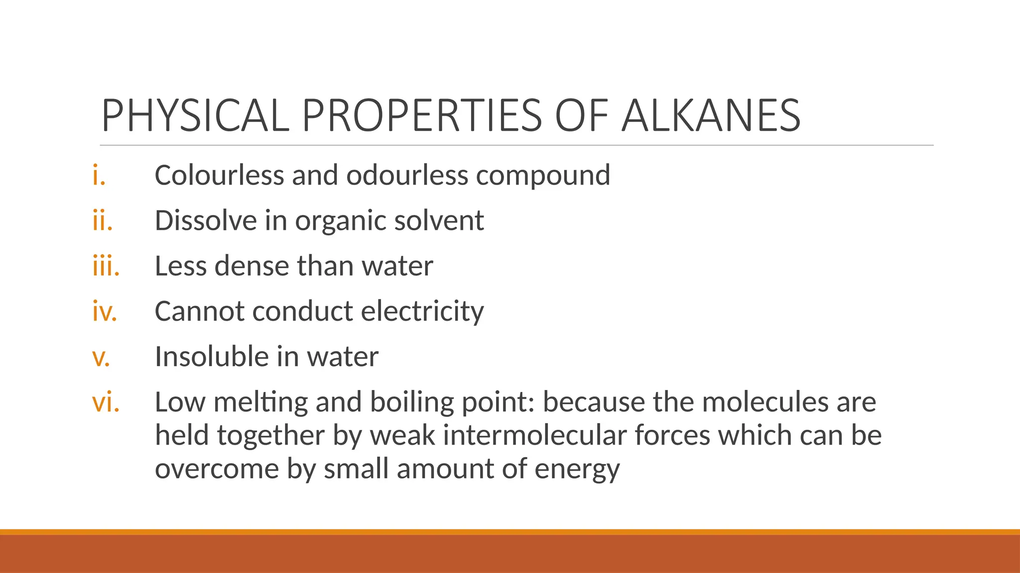 PHYSICAL PROPERTIES OF ALKANES
i. Colourless and odourless compound
ii. Dissolve in organic solvent
iii. Less dense than water
iv. Cannot conduct electricity
v. Insoluble in water
vi. Low melting and boiling point: because the molecules are
held together by weak intermolecular forces which can be
overcome by small amount of energy
 