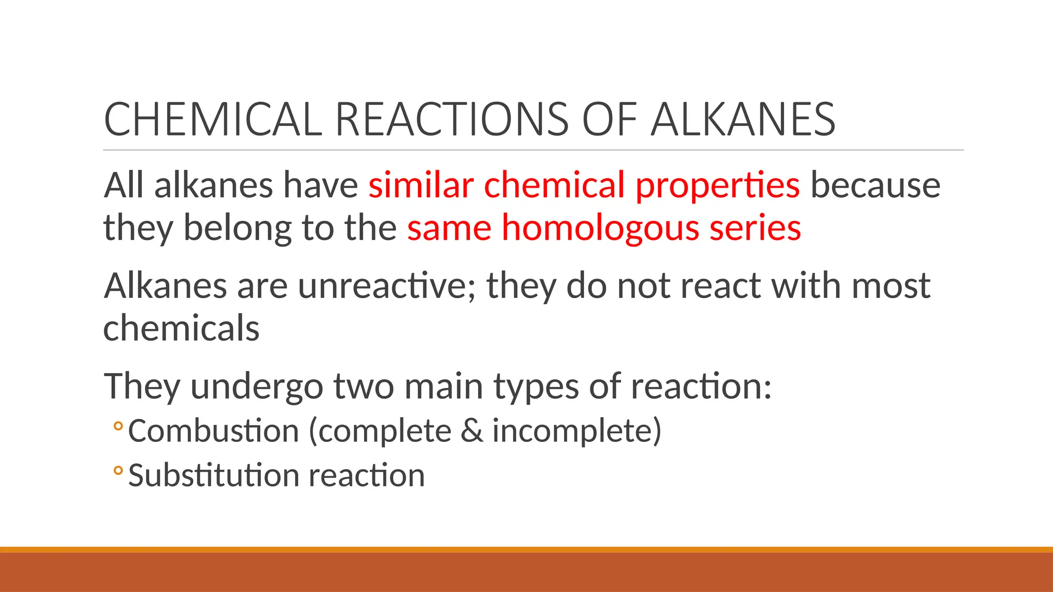 CHEMICAL REACTIONS OF ALKANES
All alkanes have similar chemical properties because
they belong to the same homologous series
Alkanes are unreactive; they do not react with most
chemicals
They undergo two main types of reaction:
◦Combustion (complete & incomplete)
◦Substitution reaction
 