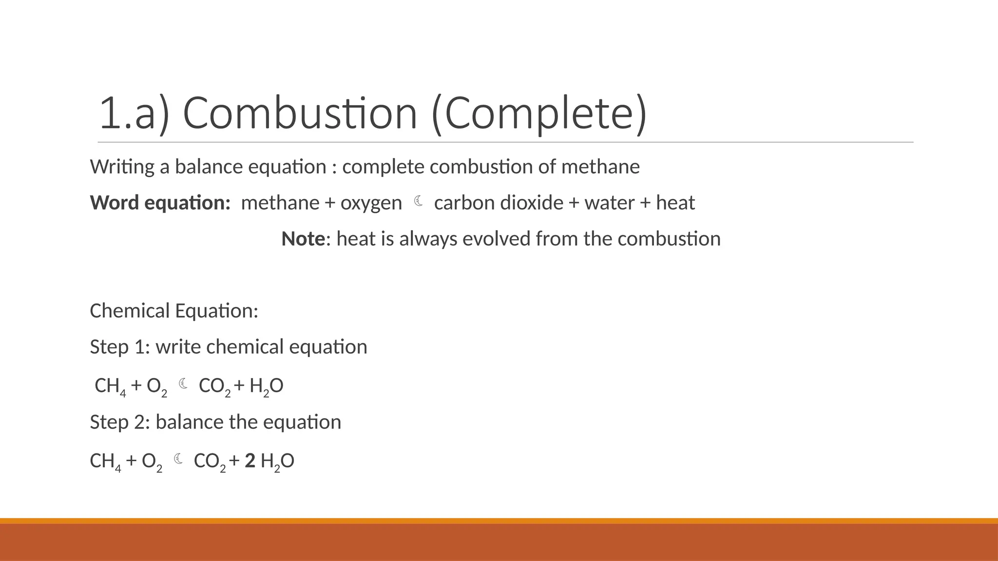 1.a) Combustion (Complete)
Writing a balance equation : complete combustion of methane
Word equation: methane + oxygen  carbon dioxide + water + heat
Note: heat is always evolved from the combustion
Chemical Equation:
Step 1: write chemical equation
CH4 + O2  CO2 + H2O
Step 2: balance the equation
CH4 + O2  CO2 + 2 H2O
 