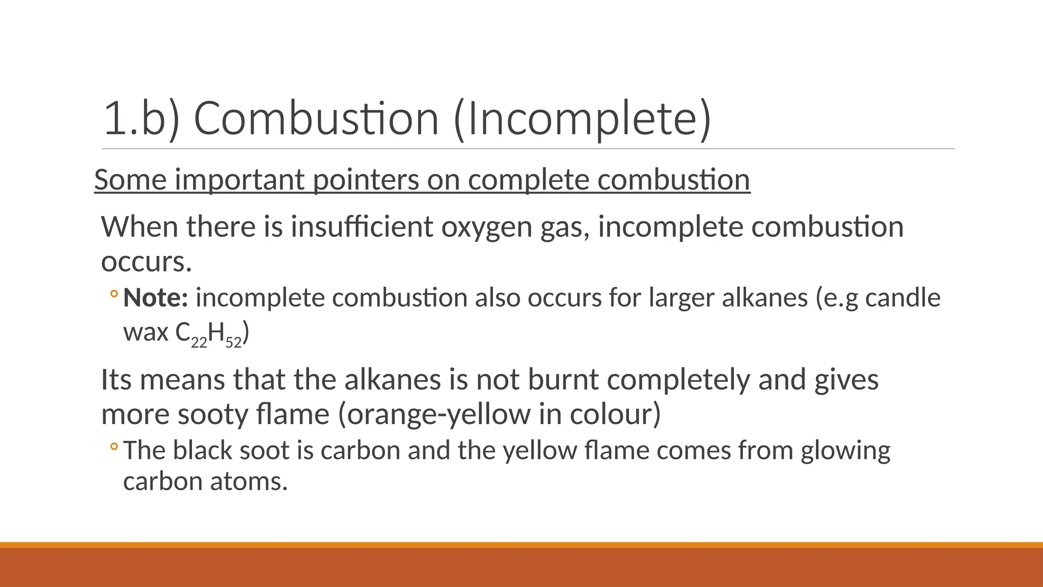 1.b) Combustion (Incomplete)
Some important pointers on complete combustion
When there is insufficient oxygen gas, incomplete combustion
occurs.
◦Note: incomplete combustion also occurs for larger alkanes (e.g candle
wax C22H52)
Its means that the alkanes is not burnt completely and gives
more sooty flame (orange-yellow in colour)
◦The black soot is carbon and the yellow flame comes from glowing
carbon atoms.
 