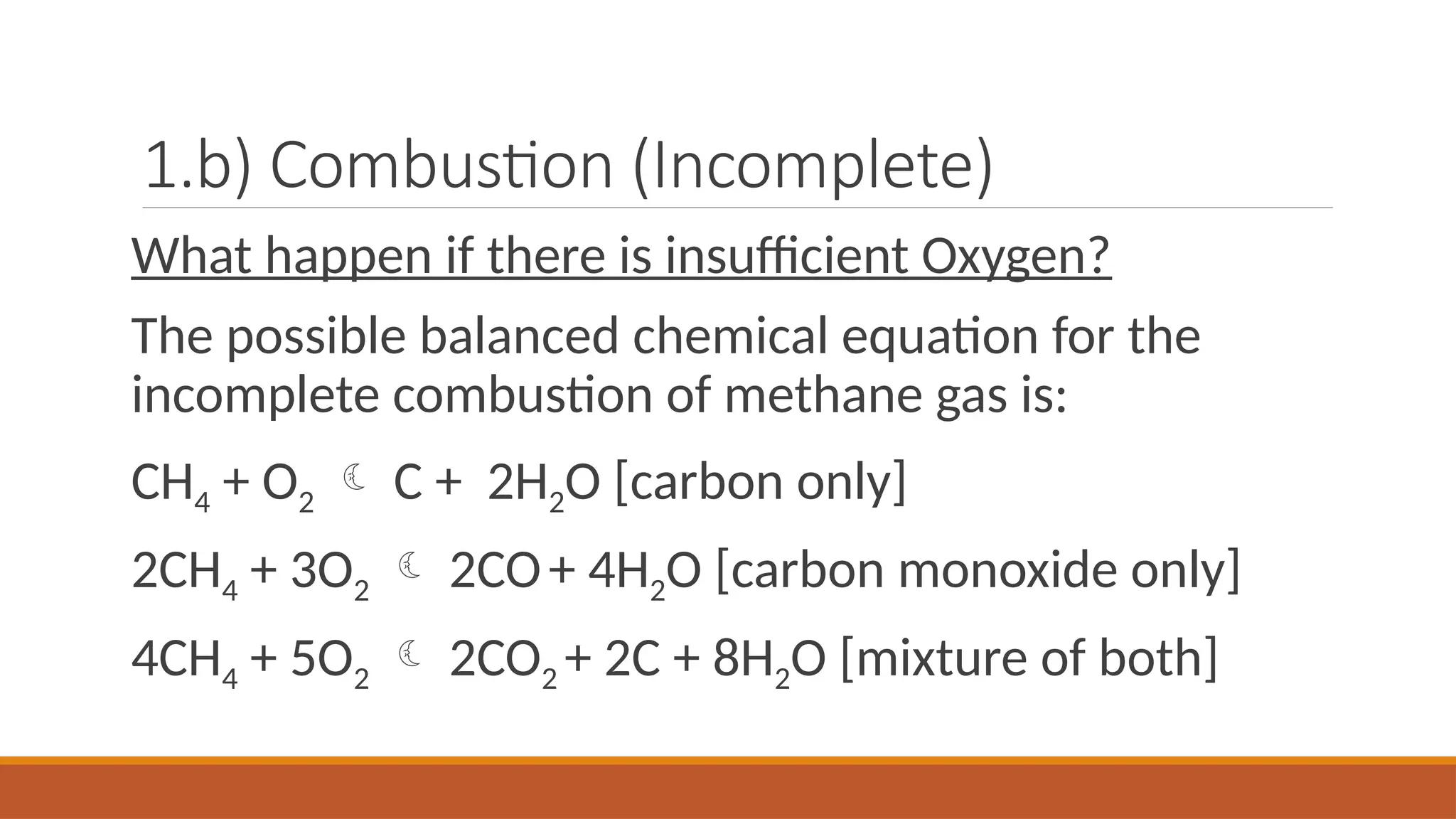 1.b) Combustion (Incomplete)
What happen if there is insufficient Oxygen?
The possible balanced chemical equation for the
incomplete combustion of methane gas is:
CH4 + O2  C + 2H2O [carbon only]
2CH4 + 3O2  2CO+ 4H2O [carbon monoxide only]
4CH4 + 5O2  2CO2 + 2C + 8H2O [mixture of both]
 