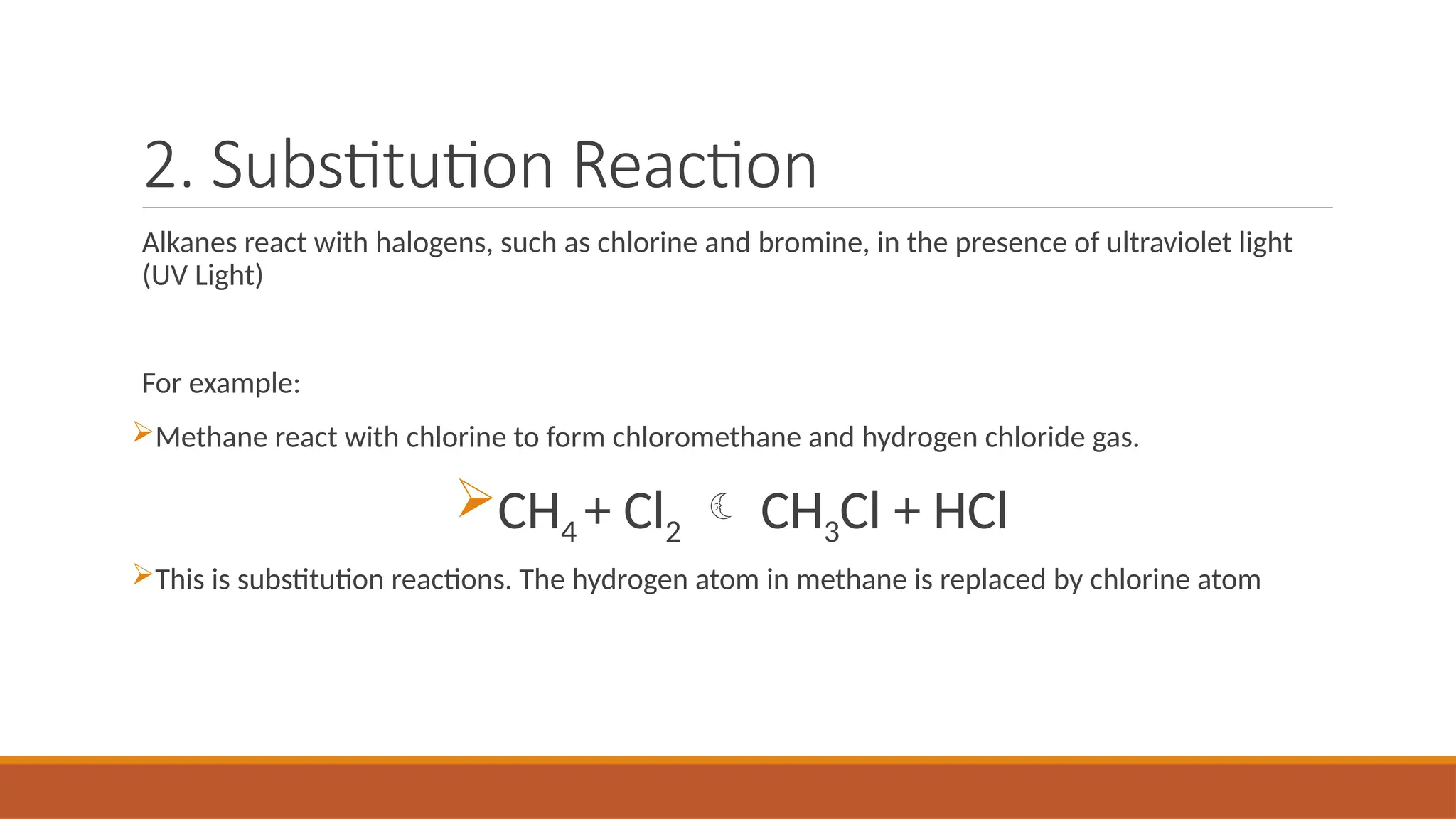 2. Substitution Reaction
Alkanes react with halogens, such as chlorine and bromine, in the presence of ultraviolet light
(UV Light)
For example:
Methane react with chlorine to form chloromethane and hydrogen chloride gas.
CH4 + Cl2  CH3Cl + HCl
This is substitution reactions. The hydrogen atom in methane is replaced by chlorine atom
 