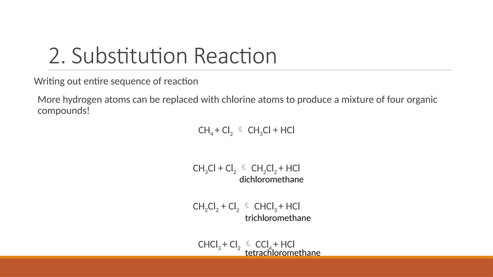 2. Substitution Reaction
Writing out entire sequence of reaction
More hydrogen atoms can be replaced with chlorine atoms to produce a mixture of four organic
compounds!
CH4 + Cl2  CH3Cl + HCl
CH3Cl + Cl2  CH2Cl2 + HCl
CH2Cl2 + Cl2  CHCl3 + HCl
CHCl3 + Cl2  CCl4 + HCl
dichloromethane
trichloromethane
tetrachloromethane
 