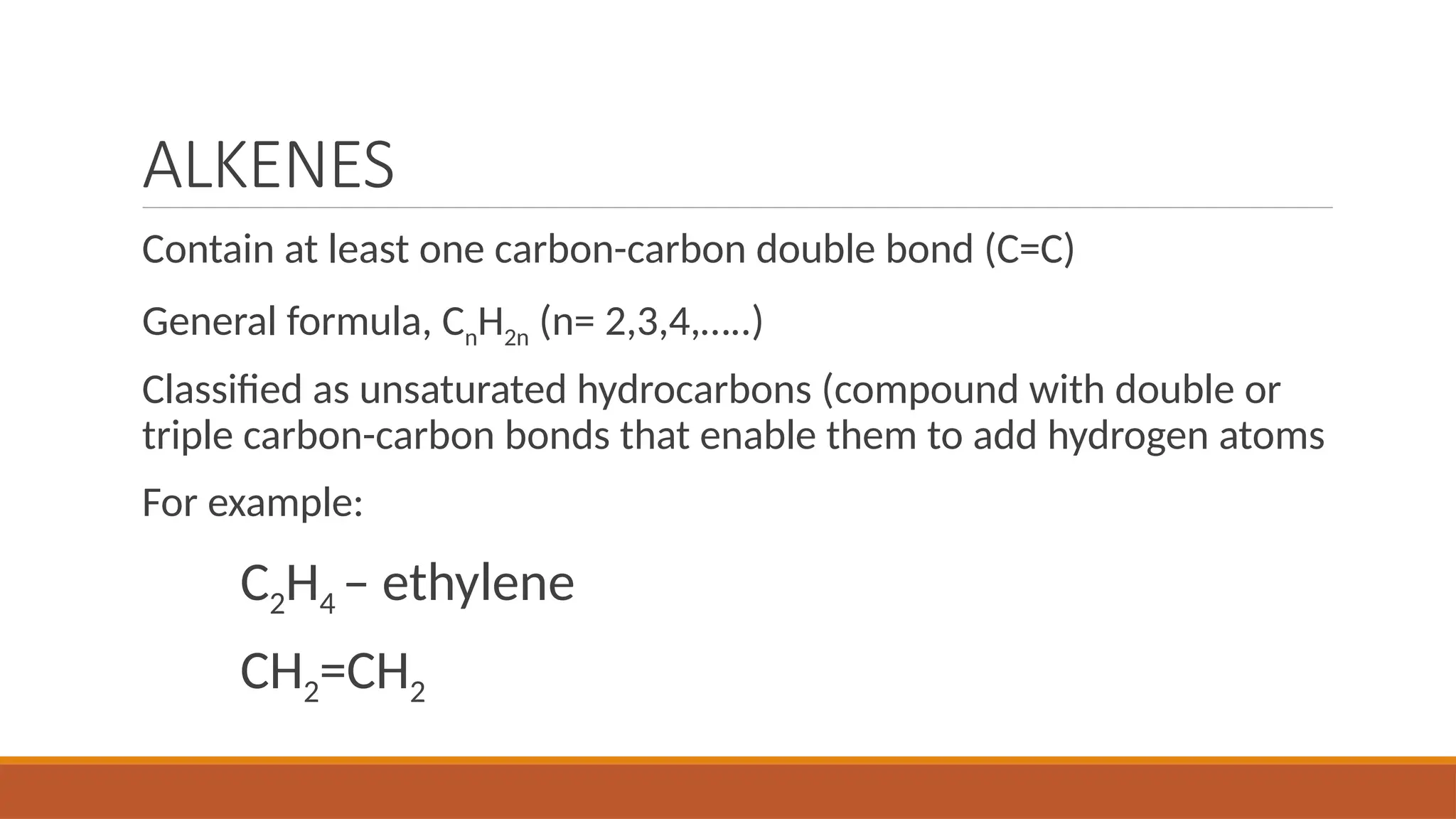 ALKENES
Contain at least one carbon-carbon double bond (C=C)
General formula, CnH2n (n= 2,3,4,…..)
Classified as unsaturated hydrocarbons (compound with double or
triple carbon-carbon bonds that enable them to add hydrogen atoms
For example:
C2H4 – ethylene
CH2=CH2
 