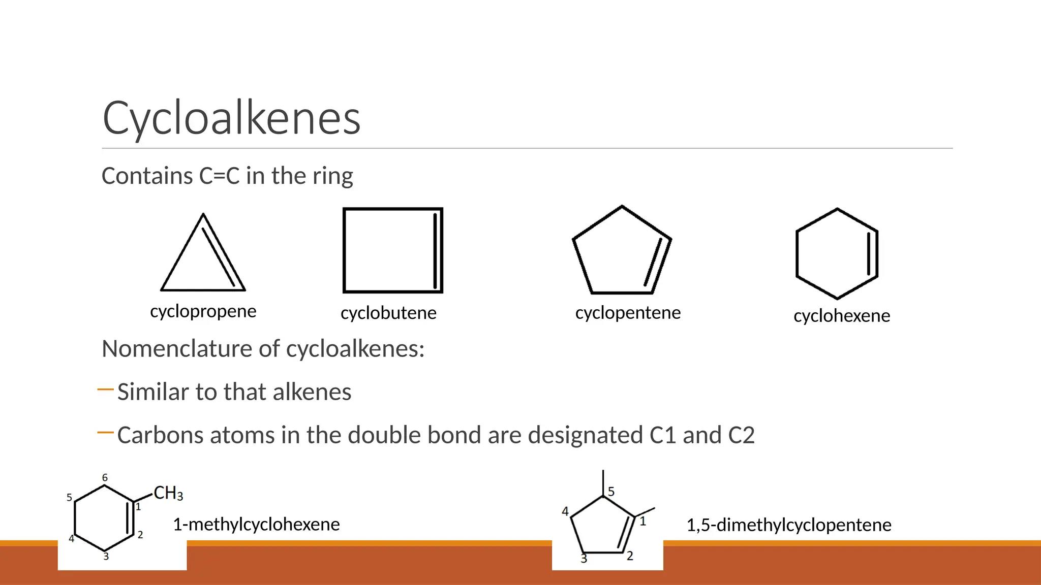 Cycloalkenes
Contains C=C in the ring
Nomenclature of cycloalkenes:
―Similar to that alkenes
―Carbons atoms in the double bond are designated C1 and C2
cyclopropene cyclobutene cyclopentene cyclohexene
1-methylcyclohexene 1,5-dimethylcyclopentene
 