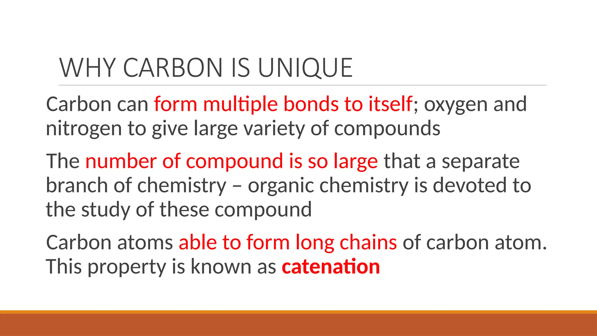 WHY CARBON IS UNIQUE
Carbon can form multiple bonds to itself; oxygen and
nitrogen to give large variety of compounds
The number of compound is so large that a separate
branch of chemistry – organic chemistry is devoted to
the study of these compound
Carbon atoms able to form long chains of carbon atom.
This property is known as catenation
 