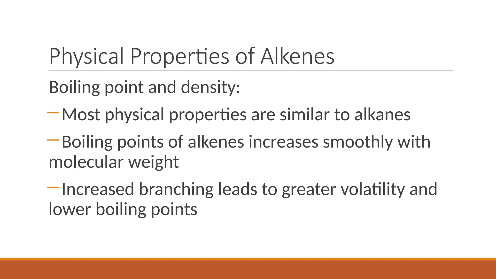 Physical Properties of Alkenes
Boiling point and density:
―Most physical properties are similar to alkanes
―Boiling points of alkenes increases smoothly with
molecular weight
―Increased branching leads to greater volatility and
lower boiling points
 