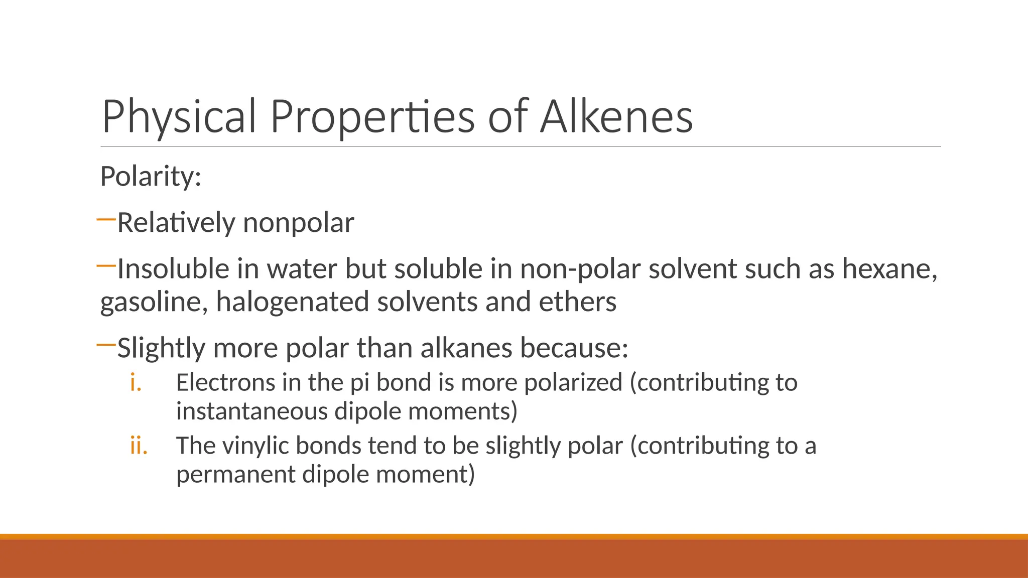 Physical Properties of Alkenes
Polarity:
―Relatively nonpolar
―Insoluble in water but soluble in non-polar solvent such as hexane,
gasoline, halogenated solvents and ethers
―Slightly more polar than alkanes because:
i. Electrons in the pi bond is more polarized (contributing to
instantaneous dipole moments)
ii. The vinylic bonds tend to be slightly polar (contributing to a
permanent dipole moment)
 
