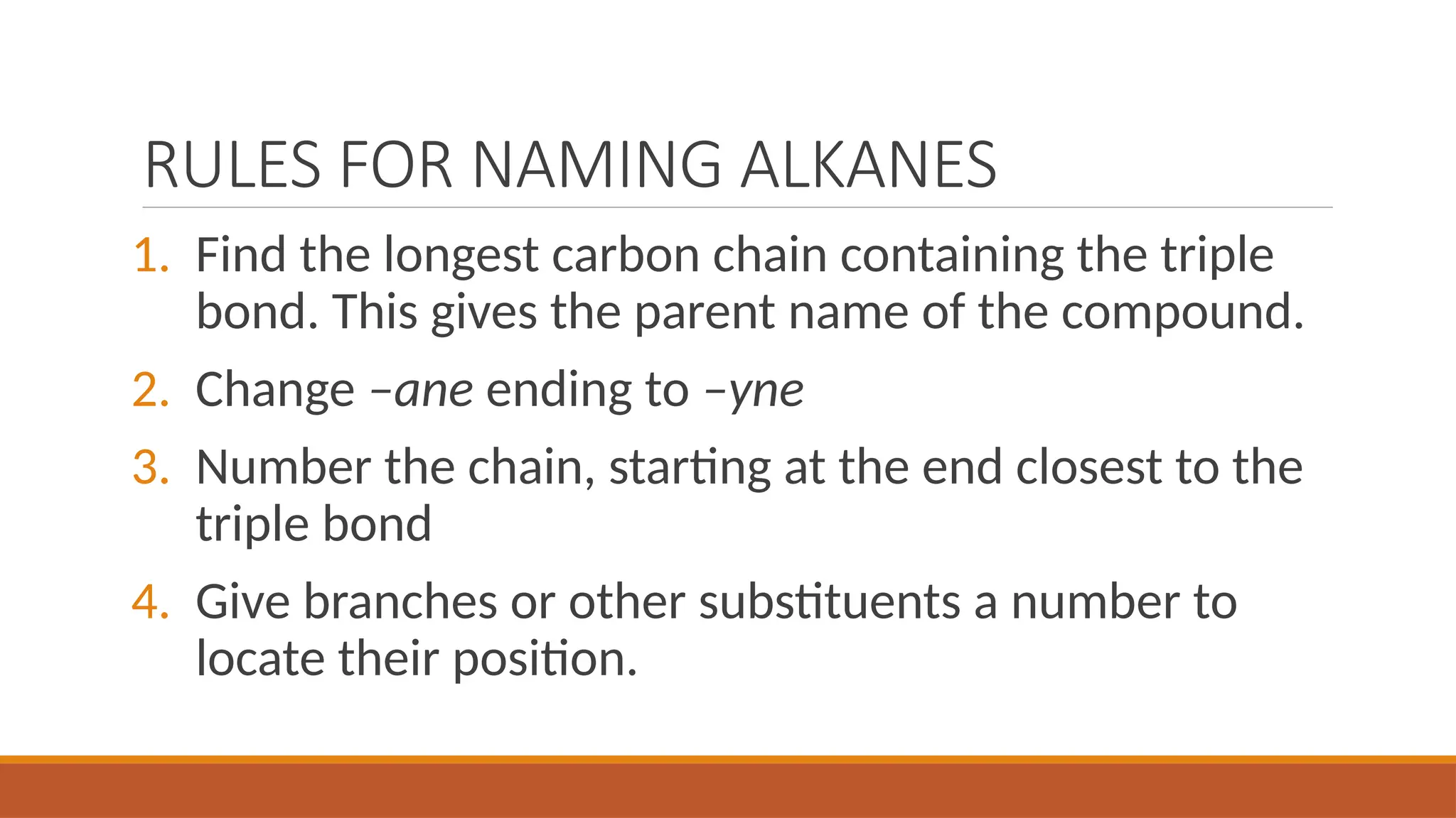RULES FOR NAMING ALKANES
1. Find the longest carbon chain containing the triple
bond. This gives the parent name of the compound.
2. Change –ane ending to –yne
3. Number the chain, starting at the end closest to the
triple bond
4. Give branches or other substituents a number to
locate their position.
 