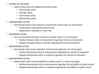 • ACTIONS OF THE HEART
• Actions of the heart are categorized into four types:
• Chronotropic action
• Inotropic action
• Dromotropic action
• Bathmotropic action.
• CHRONOTROPIC ACTION
• Chronotropic action is the frequency of heart beat or heart rate. It is of two types:
• Tachycardia or enhancement of heart rate
• Bradycardia or reduction of heart rate
• IONOTROPIC ACTION
• Force of contraction of heart is termed as inotropic action. It is of two types:
• Positive inotropic action or enhancement regarding the force of contraction
• Negative inotropic action or reduction regarding the force of contraction
• DROMOTROPIC ACTION
• Dromotropic action is the conduction of impulse through heart. It is of two types:
• Positive dromotropic action or enhancement rewgarding the velocity of conduction
• Negative dromotropic action or reduction regarding the velocity of conduction.
• BATHMOTROPIC ACTION
• Bathmotropic action is the excitability of cardiac muscle. It is also of two types:
• Positive bathmotropic action orenhancement regarding the excitability of cardiac muscle
• Negative bathmotropic action or reduction regarding the excitability of cardiac muscle
 