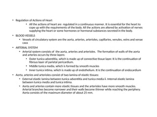 • Regulation of Actions of Heart
• All the actions of heart are regulated in a continuous manner. It is essential for the heart to
cope up with the requirements of the body. All the actions are altered by activation of nerves
supplying the heart or some hormones or hormonal substances secreted in the body.
• BLOOD VESSELS
• Vessels of circulatory system are the aorta, arteries, arterioles, capillaries, venules, veins and venae
cava
• ARTERIAL SYSTEM
• Arterial system consists of the aorta, arteries and arterioles. The formation of walls of the aorta
and arteries occurs by three layers:
• Outer tunica adventitia, which is made up of connective tissue layer. It is the continuation of
fibrous layer of parietal pericardium.
• Middle tunica media, which is formed by smooth muscles
• Inner tunica intima, which is made up of endothelium. It is the continuation of endocardium
• Aorta, arteries and arterioles consist of two lamina of elastic tissues:
• External elastic lamina between tunica adventitia and tunica media ii. Internal elastic lamina
between tunica media and tunica intima.
• Aorta and arteries contain more elastic tissues and the arterioles have more smooth muscles.
Arterial branches become narrower and their walls become thinner while reaching the periphery.
Aorta consists of the maximum diameter of about 25 mm.
 