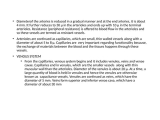 • Diameterof the arteries is reduced in a gradual manner and at the end arteries, it is about
4 mm. It further reduces to 30 μ in the arterioles and ends up with 10 μ in the terminal
arterioles. Resistance (peripheral resistance) is offered to blood flow in the arterioles and
so these vessels are termed as resistant vessels.
• Arterioles are continued as capillaries, which are small, thin walled vessels along with a
diameter of about 5 to 8 μ. Capillaries are very important regarding functionality because,
the exchange of materials between the blood and the tissues happens through these
vessels.
• VENOUS SYSTEM
• From the capillaries, venous system begins and it includes venules, veins and venae
cavae. Capillaries end in venules, which are the smaller vessels along with thin
muscular wall than the arterioles. Diameter of the venules is about 20 μ. At a time, a
large quantity of blood is held in venules and hence the venules are otherwise
known as capacitance vessels. Venules are continued as veins, which have the
diameter of 5 mm. Veins form superior and inferior venae cava, which have a
diameter of about 30 mm
 