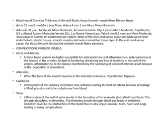 • Blood vessel Diameter Thickness of the wall Elastic tissue Smooth muscle fibers Fibrous tissue
• Aorta 25 mm 2 mm More Less More, Artery 4 mm 1 mm More More Moderate
• Arteriole 30 μ 6 μ Moderate More Moderate, Terminal arteriole 10 μ 2 μ Less More Moderate, Capillary 8 μ
0.5 μ Absent Absent Moderate Venule 20 μ 1 μ Absent Absent Less, Vein 5 mm 0.5 mm Less More Moderate,
Vena cava524 Section 8 t Cardiovascular System, Walls of the veins and venae cavae are made up of inner
endothelium, elastic tissues, smooth muscles and outer connective tissue layer. In the veins and venae
cavae, the elastic tissue is less but the smooth muscle fibers are more.
• COMPLICATIONS IN BLOOD VESSELS
• Aorta and Arteries
• Arterial blood vessels are highly susceptible for arteriosclerosis and atherosclerosis. Arteriosclerosis is
the disease of the arteries, related to hardening, thickening and loss of elasticity in the wall of the
vessels. Atherosclerosis is the disease manifested by the narrowing of lumen of arterial vessel because
of the deposition of cholesterol.
• Arterioles
• When the tone of the smooth muscles in the arterioles enhances, hypertension happens.
• Capillaries
• Permeability of the capillary membrane may enhance Leading to shock or edema because of leakage
of fluid, proteins and other substances from blood
• Veins
• Inflammation of the wall of veins results in the formation of intravascular clot called thrombosis. The
clot gets dislodged, as thrombus. The thrombus travels through blood and leads to embolism.
Embolism leads to the obstruction of the blood flow to vital organs namely brain, heart and lungs,
leading to many complications
 