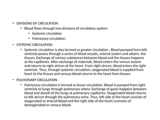 • DIVISIONS OF CIRCULATION
• Blood flows through two divisions of circulatory system:
• Systemic circulation
• Pulmonary circulation.
• SYSTEMIC CIRCULATION
• Systemic circulation is also termed as greater circulation . Blood pumped from left
ventricle passes through a series of blood vessels, arterial system and attains the
tissues. Exchange of various substances between blood and the tissues happens
at the capillaries. After exchange of materials, blood enters the venous system
and returns to right atrium of the heart. From right atrium, blood enters the right
ventricle. Thus, through systemic circulation, oxygenated blood is supplied from
heart to the tissues and venous blood returns to the heart from tissues
• PULMONARY CIRCULATION
• Pulmonary circulation is termed as lesser circulation. Blood is pumped from right
ventricle to lungs through pulmonary artery. Exchange of gases happens between
blood and alveoli of the lungs at pulmonary capillaries. Oxygenated blood returns
to left atrium through the pulmonary veins. Thus, left side of the heart consists of
oxygenated or arterial blood and the right side of the heart cconsists of
deoxygenated or venous blood.
 