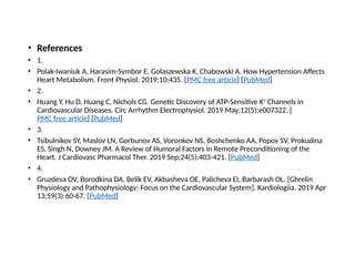 • References
• 1.
• Polak-Iwaniuk A, Harasim-Symbor E, Gołaszewska K, Chabowski A. How Hypertension Affects
Heart Metabolism. Front Physiol. 2019;10:435. [PMC free article] [PubMed]
• 2.
• Huang Y, Hu D, Huang C, Nichols CG. Genetic Discovery of ATP-Sensitive K+
Channels in
Cardiovascular Diseases. Circ Arrhythm Electrophysiol. 2019 May;12(5):e007322. [
PMC free article] [PubMed]
• 3.
• Tsibulnikov SY, Maslov LN, Gorbunov AS, Voronkov NS, Boshchenko AA, Popov SV, Prokudina
ES, Singh N, Downey JM. A Review of Humoral Factors in Remote Preconditioning of the
Heart. J Cardiovasc Pharmacol Ther. 2019 Sep;24(5):403-421. [PubMed]
• 4.
• Gruzdeva OV, Borodkina DA, Belik EV, Akbasheva OE, Palicheva EI, Barbarash OL. [Ghrelin
Physiology and Pathophysiology: Focus on the Cardiovascular System]. Kardiologiia. 2019 Apr
13;59(3):60-67. [PubMed]
 