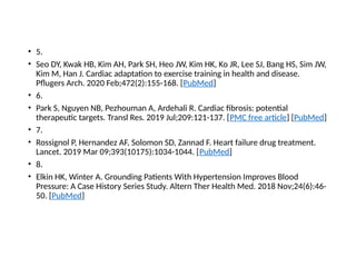 • 5.
• Seo DY, Kwak HB, Kim AH, Park SH, Heo JW, Kim HK, Ko JR, Lee SJ, Bang HS, Sim JW,
Kim M, Han J. Cardiac adaptation to exercise training in health and disease.
Pflugers Arch. 2020 Feb;472(2):155-168. [PubMed]
• 6.
• Park S, Nguyen NB, Pezhouman A, Ardehali R. Cardiac fibrosis: potential
therapeutic targets. Transl Res. 2019 Jul;209:121-137. [PMC free article] [PubMed]
• 7.
• Rossignol P, Hernandez AF, Solomon SD, Zannad F. Heart failure drug treatment.
Lancet. 2019 Mar 09;393(10175):1034-1044. [PubMed]
• 8.
• Elkin HK, Winter A. Grounding Patients With Hypertension Improves Blood
Pressure: A Case History Series Study. Altern Ther Health Med. 2018 Nov;24(6):46-
50. [PubMed]
 