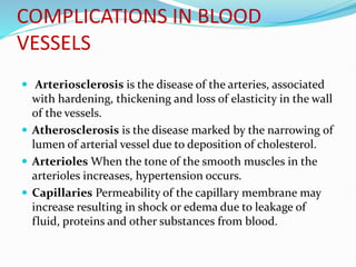 COMPLICATIONS IN BLOOD
VESSELS
 Arteriosclerosis is the disease of the arteries, associated
with hardening, thickening and loss of elasticity in the wall
of the vessels.
 Atherosclerosis is the disease marked by the narrowing of
lumen of arterial vessel due to deposition of cholesterol.
 Arterioles When the tone of the smooth muscles in the
arterioles increases, hypertension occurs.
 Capillaries Permeability of the capillary membrane may
increase resulting in shock or edema due to leakage of
fluid, proteins and other substances from blood.
 