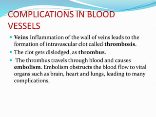 COMPLICATIONS IN BLOOD
VESSELS
 Veins Inflammation of the wall of veins leads to the
formation of intravascular clot called thrombosis.
 The clot gets dislodged, as thrombus.
 The thrombus travels through blood and causes
embolism. Embolism obstructs the blood flow to vital
organs such as brain, heart and lungs, leading to many
complications.
 