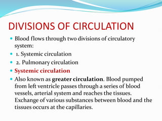 DIVISIONS OF CIRCULATION
 Blood flows through two divisions of circulatory
system:
 1. Systemic circulation
 2. Pulmonary circulation
 Systemic circulation
 Also known as greater circulation. Blood pumped
from left ventricle passes through a series of blood
vessels, arterial system and reaches the tissues.
Exchange of various substances between blood and the
tissues occurs at the capillaries.
 
