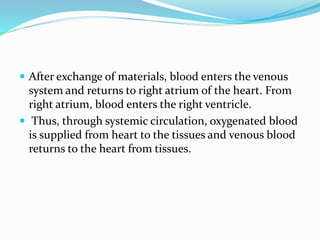  After exchange of materials, blood enters the venous
system and returns to right atrium of the heart. From
right atrium, blood enters the right ventricle.
 Thus, through systemic circulation, oxygenated blood
is supplied from heart to the tissues and venous blood
returns to the heart from tissues.
 