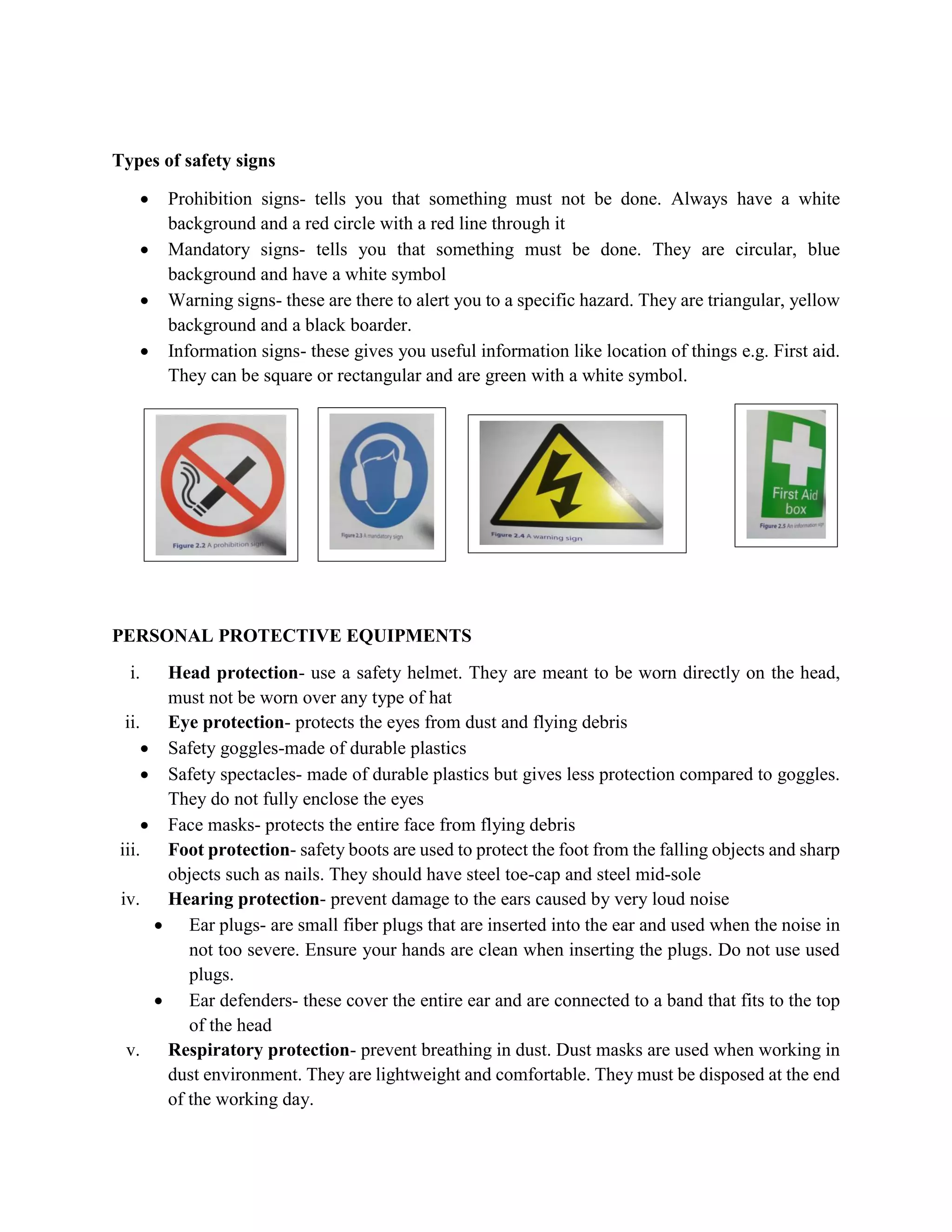 Types of safety signs
 Prohibition signs- tells you that something must not be done. Always have a white
background and a red circle with a red line through it
 Mandatory signs- tells you that something must be done. They are circular, blue
background and have a white symbol
 Warning signs- these are there to alert you to a specific hazard. They are triangular, yellow
background and a black boarder.
 Information signs- these gives you useful information like location of things e.g. First aid.
They can be square or rectangular and are green with a white symbol.
PERSONAL PROTECTIVE EQUIPMENTS
i. Head protection- use a safety helmet. They are meant to be worn directly on the head,
must not be worn over any type of hat
ii. Eye protection- protects the eyes from dust and flying debris
 Safety goggles-made of durable plastics
 Safety spectacles- made of durable plastics but gives less protection compared to goggles.
They do not fully enclose the eyes
 Face masks- protects the entire face from flying debris
iii. Foot protection- safety boots are used to protect the foot from the falling objects and sharp
objects such as nails. They should have steel toe-cap and steel mid-sole
iv. Hearing protection- prevent damage to the ears caused by very loud noise
 Ear plugs- are small fiber plugs that are inserted into the ear and used when the noise in
not too severe. Ensure your hands are clean when inserting the plugs. Do not use used
plugs.
 Ear defenders- these cover the entire ear and are connected to a band that fits to the top
of the head
v. Respiratory protection- prevent breathing in dust. Dust masks are used when working in
dust environment. They are lightweight and comfortable. They must be disposed at the end
of the working day.
 