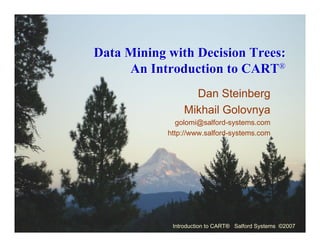 Data Mining with Decision Trees:
     An Introduction to CART®
                  Dan Steinberg
                Mikhail Golovnya
               golomi@salford-systems.com
            http://www.salford-systems.com




             Introduction to CART® Salford Systems ©2007
 