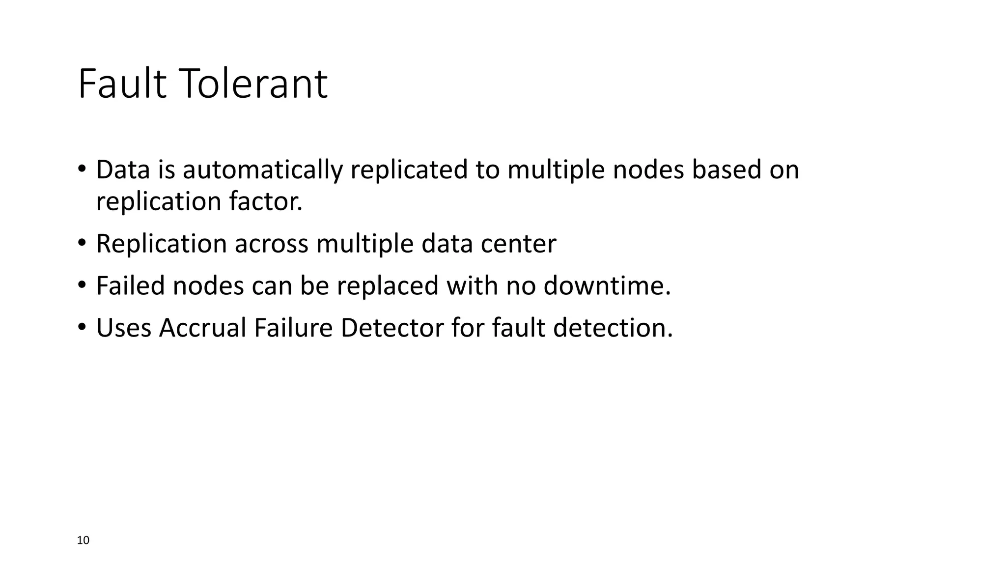 Fault Tolerant
• Data is automatically replicated to multiple nodes based on
replication factor.
• Replication across multiple data center
• Failed nodes can be replaced with no downtime.
• Uses Accrual Failure Detector for fault detection.

10

 