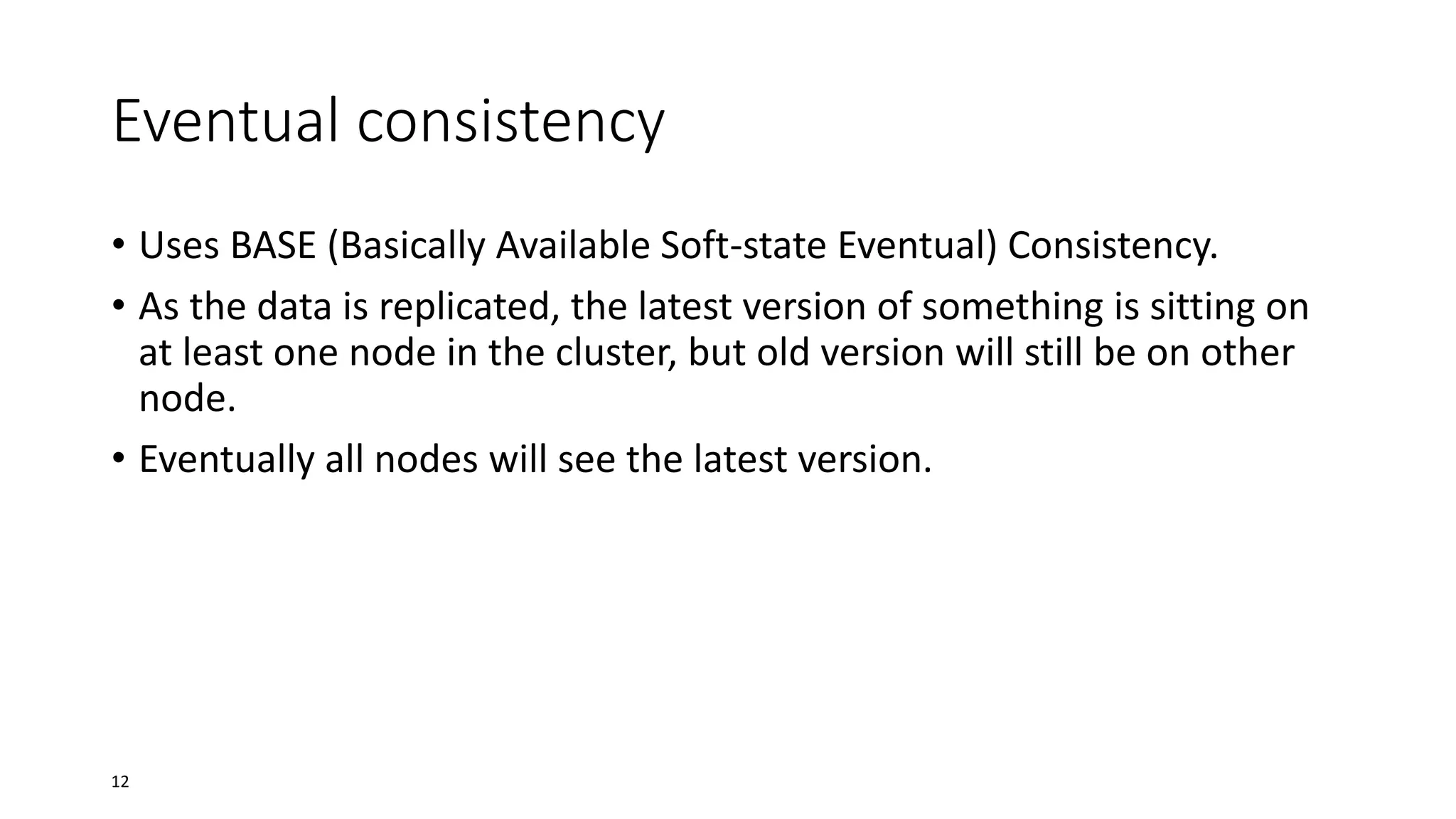 Eventual consistency
• Uses BASE (Basically Available Soft-state Eventual) Consistency.
• As the data is replicated, the latest version of something is sitting on
at least one node in the cluster, but old version will still be on other
node.
• Eventually all nodes will see the latest version.

12

 