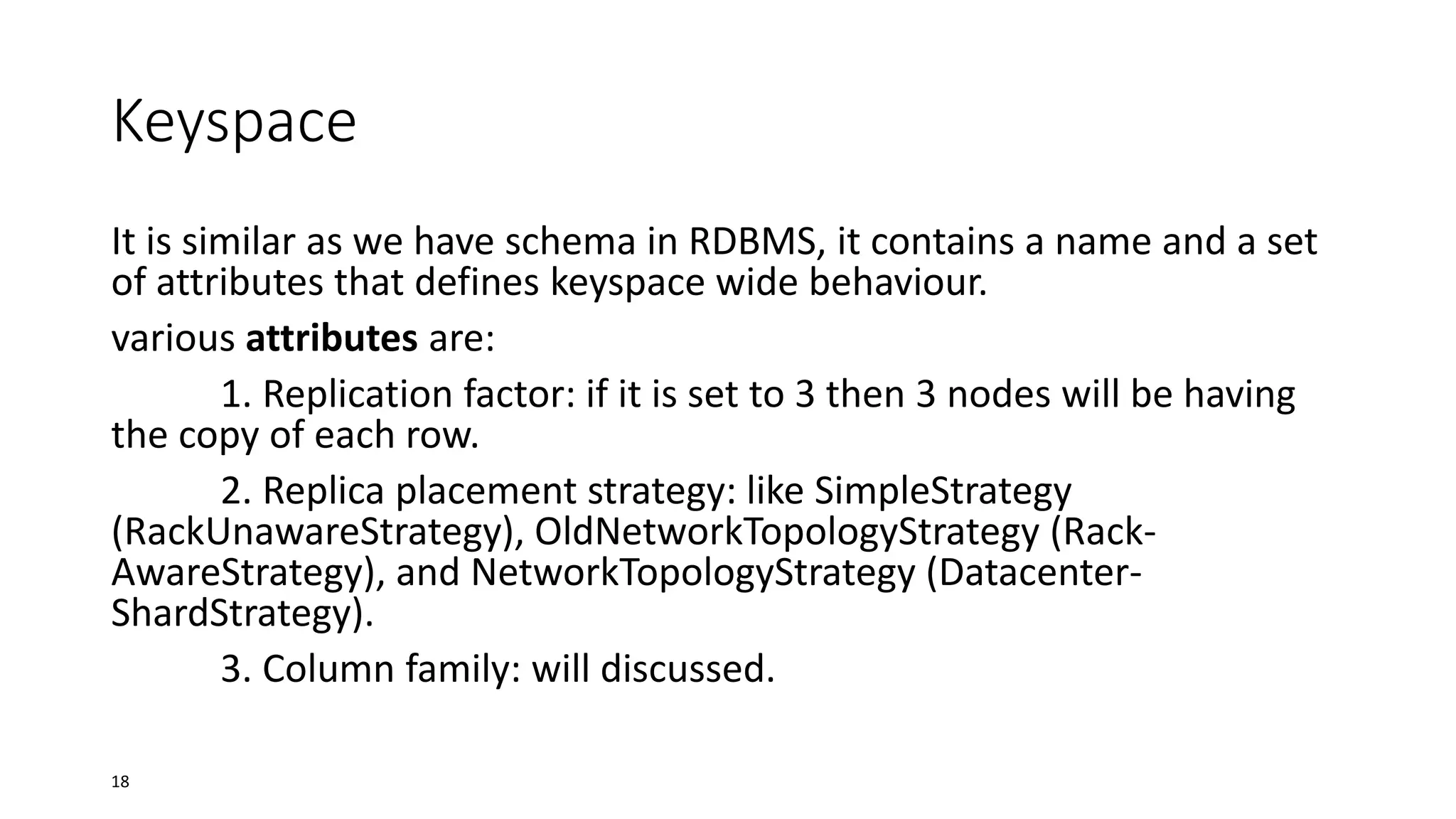 Keyspace
It is similar as we have schema in RDBMS, it contains a name and a set
of attributes that defines keyspace wide behaviour.
various attributes are:
1. Replication factor: if it is set to 3 then 3 nodes will be having
the copy of each row.
2. Replica placement strategy: like SimpleStrategy
(RackUnawareStrategy), OldNetworkTopologyStrategy (RackAwareStrategy), and NetworkTopologyStrategy (DatacenterShardStrategy).
3. Column family: will discussed.
18

 