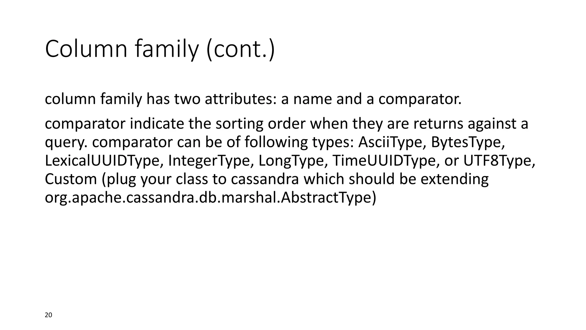 Column family (cont.)
column family has two attributes: a name and a comparator.
comparator indicate the sorting order when they are returns against a
query. comparator can be of following types: AsciiType, BytesType,
LexicalUUIDType, IntegerType, LongType, TimeUUIDType, or UTF8Type,
Custom (plug your class to cassandra which should be extending
org.apache.cassandra.db.marshal.AbstractType)

20

 