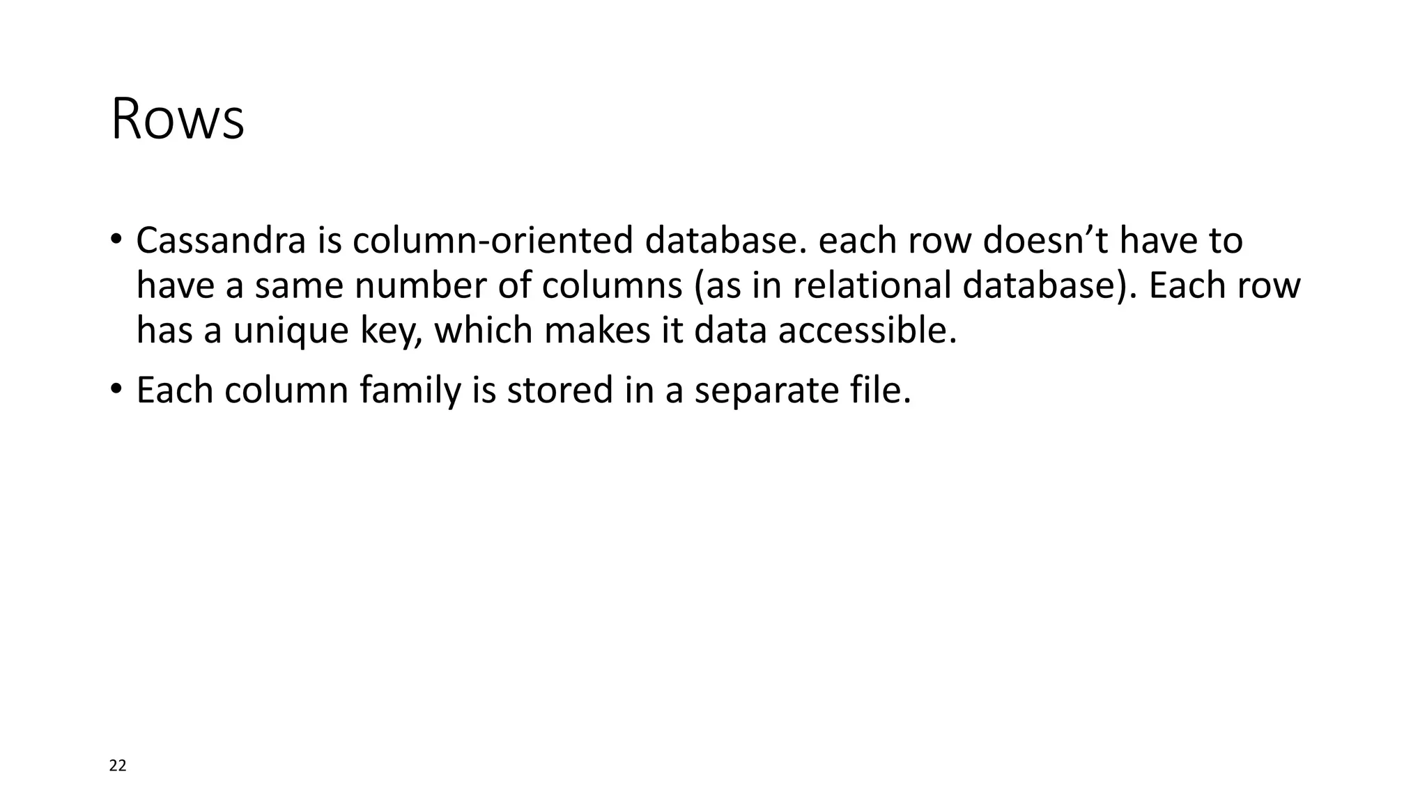 Rows
• Cassandra is column-oriented database. each row doesn’t have to
have a same number of columns (as in relational database). Each row
has a unique key, which makes it data accessible.
• Each column family is stored in a separate file.

22

 