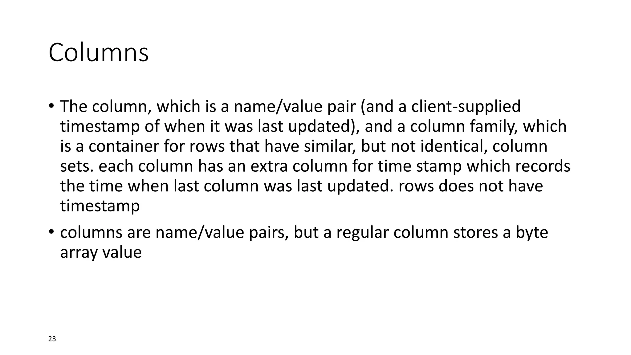 Columns
• The column, which is a name/value pair (and a client-supplied
timestamp of when it was last updated), and a column family, which
is a container for rows that have similar, but not identical, column
sets. each column has an extra column for time stamp which records
the time when last column was last updated. rows does not have
timestamp
• columns are name/value pairs, but a regular column stores a byte
array value

23

 