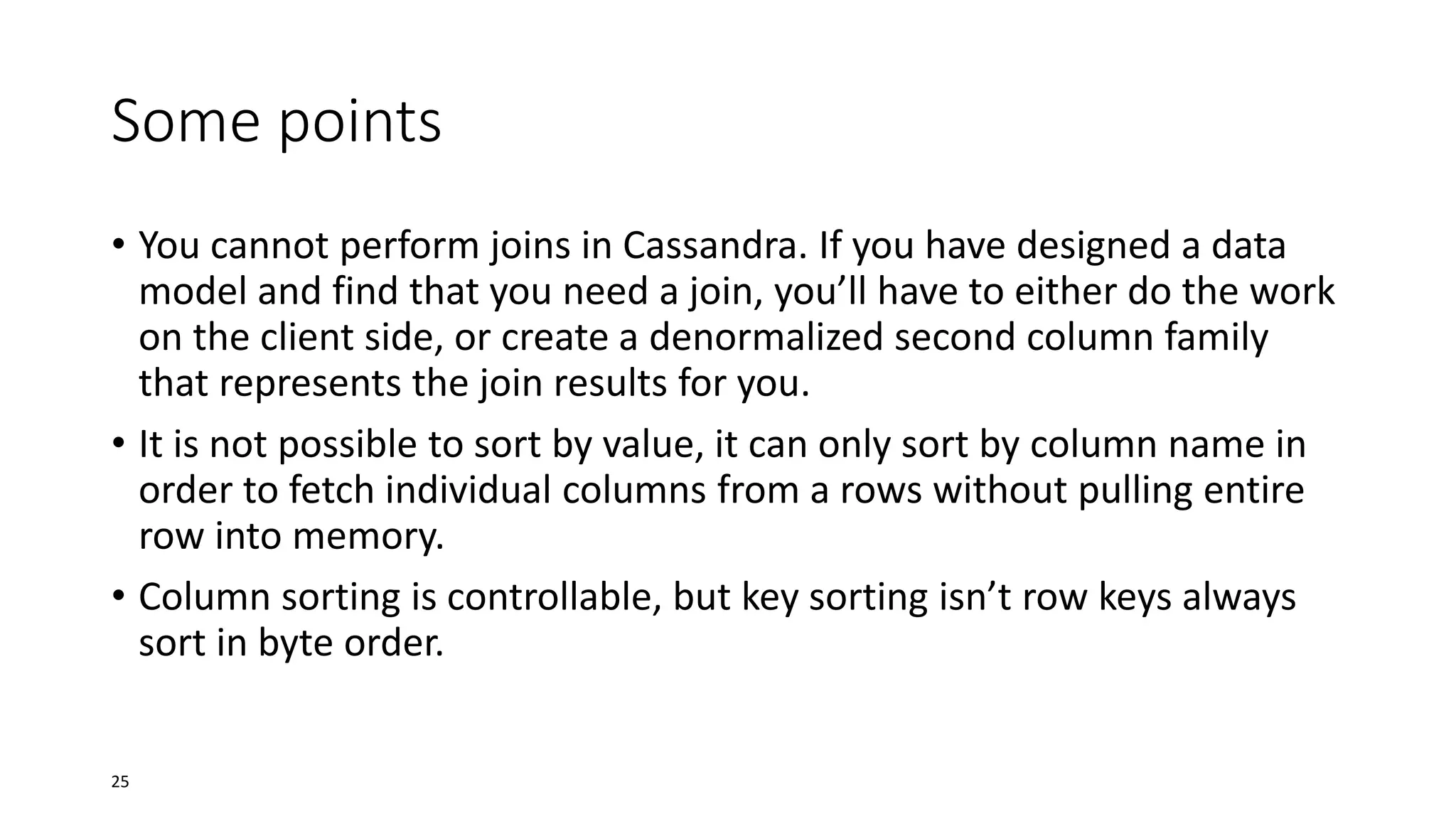 Some points
• You cannot perform joins in Cassandra. If you have designed a data
model and find that you need a join, you’ll have to either do the work
on the client side, or create a denormalized second column family
that represents the join results for you.
• It is not possible to sort by value, it can only sort by column name in
order to fetch individual columns from a rows without pulling entire
row into memory.
• Column sorting is controllable, but key sorting isn’t row keys always
sort in byte order.

25

 