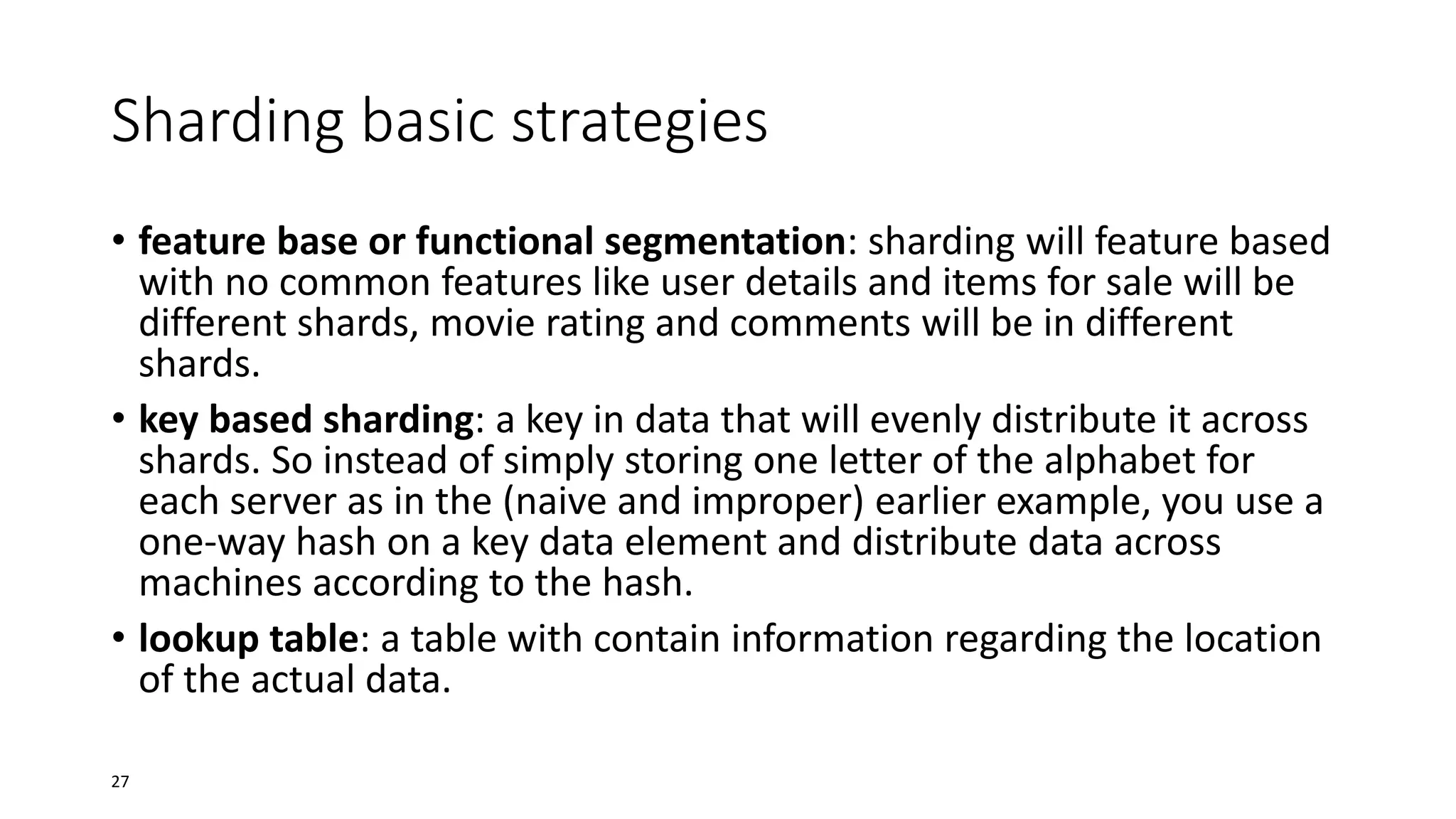Sharding basic strategies
• feature base or functional segmentation: sharding will feature based
with no common features like user details and items for sale will be
different shards, movie rating and comments will be in different
shards.
• key based sharding: a key in data that will evenly distribute it across
shards. So instead of simply storing one letter of the alphabet for
each server as in the (naive and improper) earlier example, you use a
one-way hash on a key data element and distribute data across
machines according to the hash.
• lookup table: a table with contain information regarding the location
of the actual data.
27

 