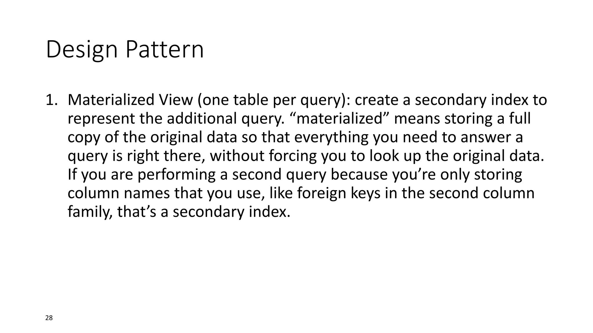 Design Pattern
1. Materialized View (one table per query): create a secondary index to
represent the additional query. “materialized” means storing a full
copy of the original data so that everything you need to answer a
query is right there, without forcing you to look up the original data.
If you are performing a second query because you’re only storing
column names that you use, like foreign keys in the second column
family, that’s a secondary index.

28

 
