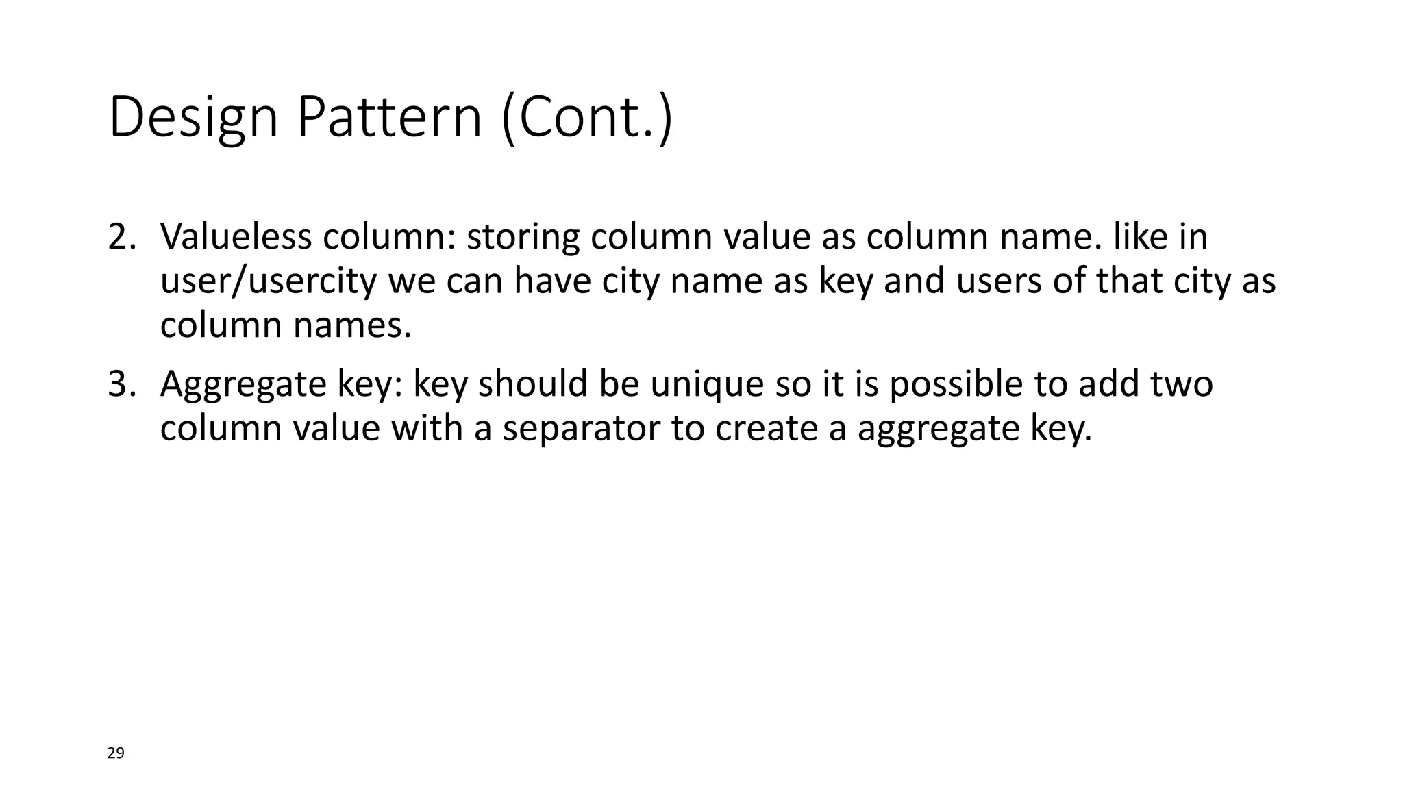 Design Pattern (Cont.)
2. Valueless column: storing column value as column name. like in
user/usercity we can have city name as key and users of that city as
column names.
3. Aggregate key: key should be unique so it is possible to add two
column value with a separator to create a aggregate key.

29

 