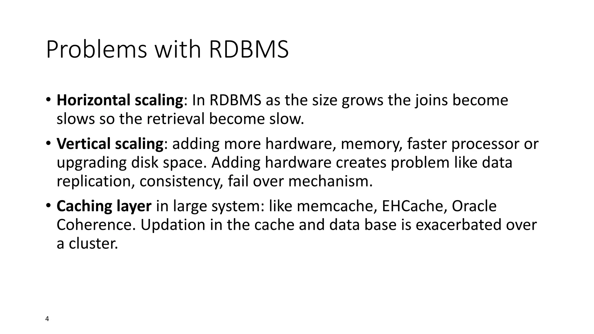 Problems with RDBMS
• Horizontal scaling: In RDBMS as the size grows the joins become
slows so the retrieval become slow.
• Vertical scaling: adding more hardware, memory, faster processor or
upgrading disk space. Adding hardware creates problem like data
replication, consistency, fail over mechanism.
• Caching layer in large system: like memcache, EHCache, Oracle
Coherence. Updation in the cache and data base is exacerbated over
a cluster.

4

 