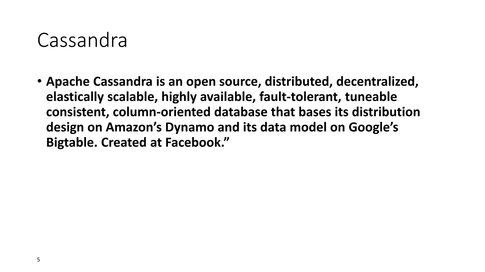 Cassandra
• Apache Cassandra is an open source, distributed, decentralized,
elastically scalable, highly available, fault-tolerant, tuneable
consistent, column-oriented database that bases its distribution
design on Amazon’s Dynamo and its data model on Google’s
Bigtable. Created at Facebook.”

5

 