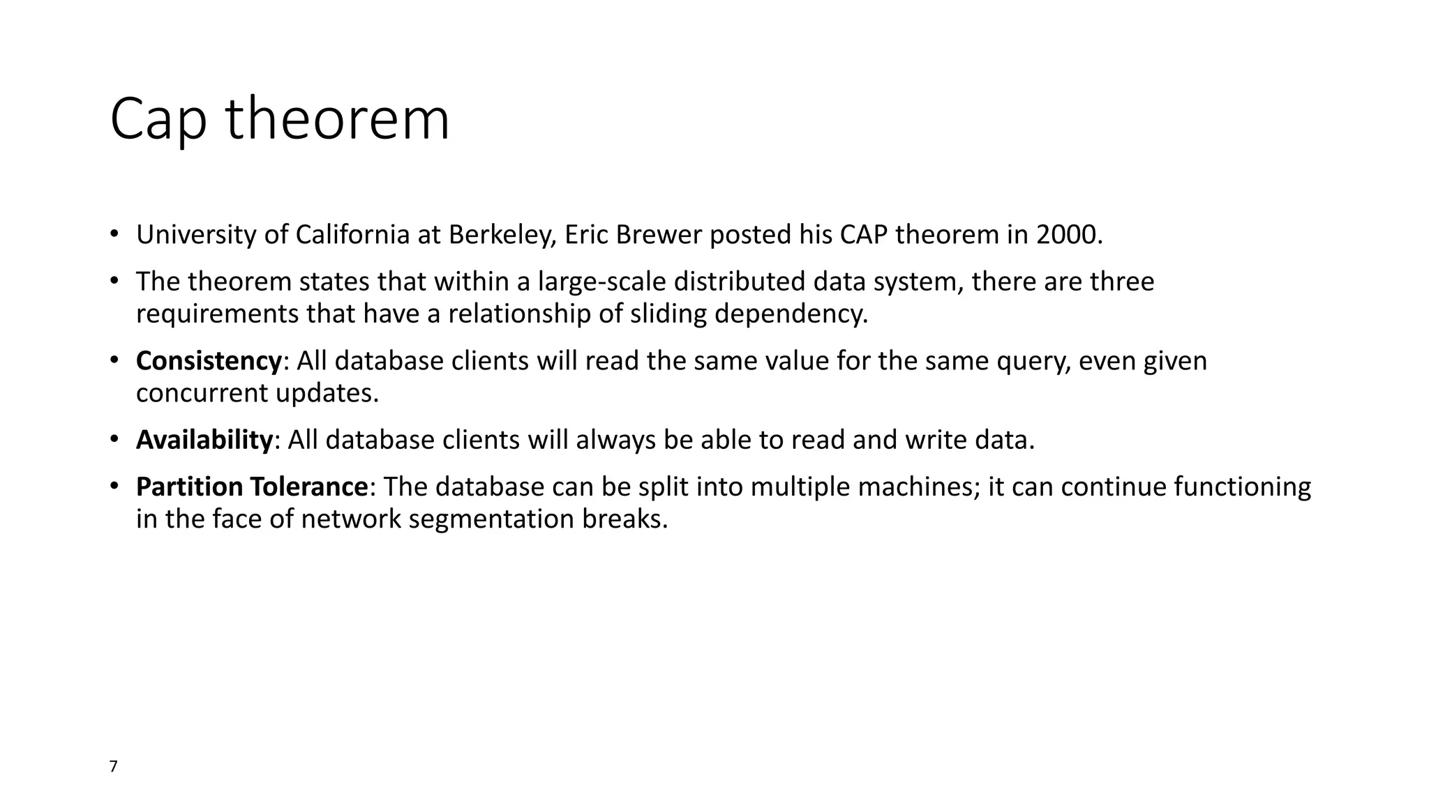 Cap theorem
• University of California at Berkeley, Eric Brewer posted his CAP theorem in 2000.
• The theorem states that within a large-scale distributed data system, there are three
requirements that have a relationship of sliding dependency.
• Consistency: All database clients will read the same value for the same query, even given
concurrent updates.
• Availability: All database clients will always be able to read and write data.
• Partition Tolerance: The database can be split into multiple machines; it can continue functioning
in the face of network segmentation breaks.

7

 