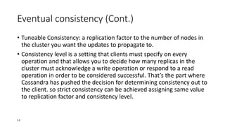 Eventual consistency (Cont.)
• Tuneable Consistency: a replication factor to the number of nodes in
the cluster you want the updates to propagate to.
• Consistency level is a setting that clients must specify on every
operation and that allows you to decide how many replicas in the
cluster must acknowledge a write operation or respond to a read
operation in order to be considered successful. That’s the part where
Cassandra has pushed the decision for determining consistency out to
the client. so strict consistency can be achieved assigning same value
to replication factor and consistency level.

13

 