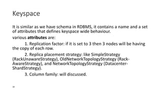 Keyspace
It is similar as we have schema in RDBMS, it contains a name and a set
of attributes that defines keyspace wide behaviour.
various attributes are:
1. Replication factor: if it is set to 3 then 3 nodes will be having
the copy of each row.
2. Replica placement strategy: like SimpleStrategy
(RackUnawareStrategy), OldNetworkTopologyStrategy (RackAwareStrategy), and NetworkTopologyStrategy (DatacenterShardStrategy).
3. Column family: will discussed.
18

 