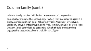 Column family (cont.)
column family has two attributes: a name and a comparator.
comparator indicate the sorting order when they are returns against a
query. comparator can be of following types: AsciiType, BytesType,
LexicalUUIDType, IntegerType, LongType, TimeUUIDType, or UTF8Type,
Custom (plug your class to cassandra which should be extending
org.apache.cassandra.db.marshal.AbstractType)

20

 