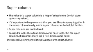 Super column
• The value of a super column is a map of subcolumns (which store
byte array values).
• it’s important to keep columns that you are likely to query together in
the same column family, and a super column can be helpful for this.
• Super columns are not indexed.
• Cassandra looks like a four-dimensional hash table. But for super
columns, it becomes more like a five-dimensional hash:
[Keyspace][ColumnFamily][Key][SuperColumn][SubColumn]

24

 