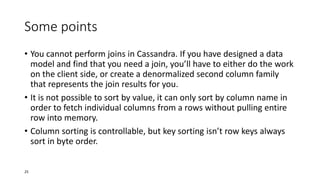 Some points
• You cannot perform joins in Cassandra. If you have designed a data
model and find that you need a join, you’ll have to either do the work
on the client side, or create a denormalized second column family
that represents the join results for you.
• It is not possible to sort by value, it can only sort by column name in
order to fetch individual columns from a rows without pulling entire
row into memory.
• Column sorting is controllable, but key sorting isn’t row keys always
sort in byte order.

25

 