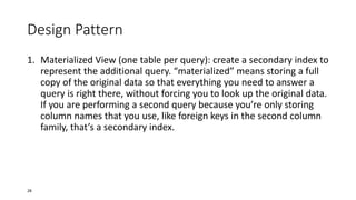 Design Pattern
1. Materialized View (one table per query): create a secondary index to
represent the additional query. “materialized” means storing a full
copy of the original data so that everything you need to answer a
query is right there, without forcing you to look up the original data.
If you are performing a second query because you’re only storing
column names that you use, like foreign keys in the second column
family, that’s a secondary index.

28

 