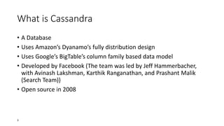What is Cassandra
• A Database
• Uses Amazon’s Dyanamo’s fully distribution design
• Uses Google’s BigTable’s column family based data model
• Developed by Facebook (The team was led by Jeff Hammerbacher,
with Avinash Lakshman, Karthik Ranganathan, and Prashant Malik
(Search Team))
• Open source in 2008

3

 