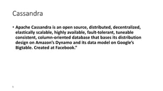 Cassandra
• Apache Cassandra is an open source, distributed, decentralized,
elastically scalable, highly available, fault-tolerant, tuneable
consistent, column-oriented database that bases its distribution
design on Amazon’s Dynamo and its data model on Google’s
Bigtable. Created at Facebook.”

5

 