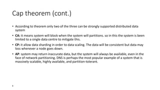 Cap theorem (cont.)
• According to theorem only two of the three can be strongly supported distributed data
system

• CA: it means system will block when the system will partitions. so in this the system is been
limited to a single data centre to mitigate this.
• CP: it allow data sharding in order to data scaling. The data will be consistent but data may
loss whenever a node goes down.
• AP: system may return inaccurate data, but the system will always be available, even in the
face of network partitioning. DNS is perhaps the most popular example of a system that is
massively scalable, highly available, and partition-tolerant.

8

 