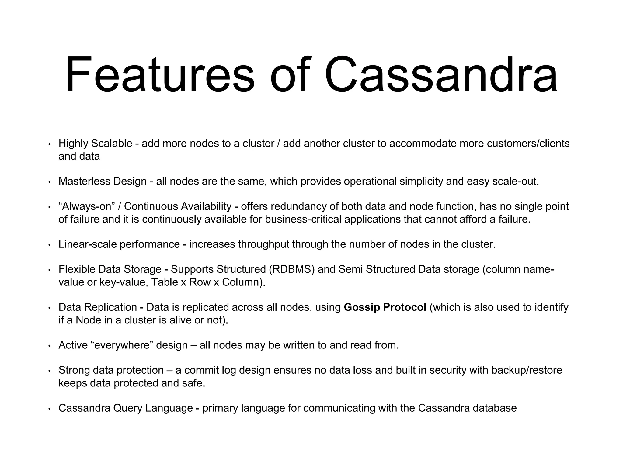 Features of Cassandra
• Highly Scalable - add more nodes to a cluster / add another cluster to accommodate more customers/clients
and data
• Masterless Design - all nodes are the same, which provides operational simplicity and easy scale-out.
• “Always-on” / Continuous Availability - offers redundancy of both data and node function, has no single point
of failure and it is continuously available for business-critical applications that cannot afford a failure.
• Linear-scale performance - increases throughput through the number of nodes in the cluster.
• Flexible Data Storage - Supports Structured (RDBMS) and Semi Structured Data storage (column name-
value or key-value, Table x Row x Column).
• Data Replication - Data is replicated across all nodes, using Gossip Protocol (which is also used to identify
if a Node in a cluster is alive or not).
• Active “everywhere” design – all nodes may be written to and read from.
• Strong data protection – a commit log design ensures no data loss and built in security with backup/restore
keeps data protected and safe.
• Cassandra Query Language - primary language for communicating with the Cassandra database
 